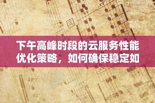 下午高峰时段的云服务性能优化策略，如何确保稳定如初？
