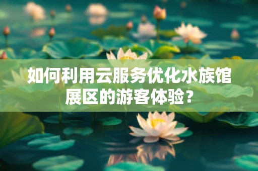 如何利用云服务优化水族馆展区的游客体验？