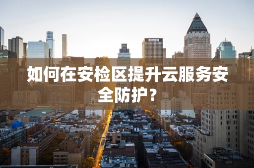 如何在安检区提升云服务安全防护？