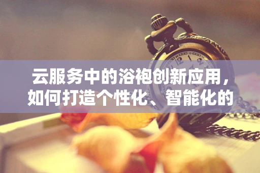 云服务中的浴袍创新应用，如何打造个性化、智能化的酒店客房体验？