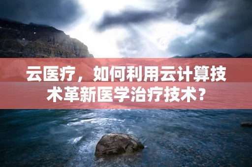 云医疗，如何利用云计算技术革新医学治疗技术？