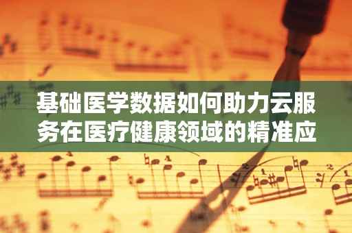 基础医学数据如何助力云服务在医疗健康领域的精准应用？