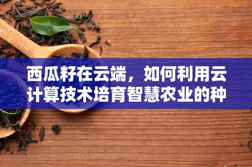 西瓜籽在云端，如何利用云计算技术培育智慧农业的种子？
