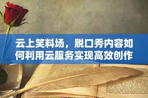 云上笑料场，脱口秀内容如何利用云服务实现高效创作与传播？