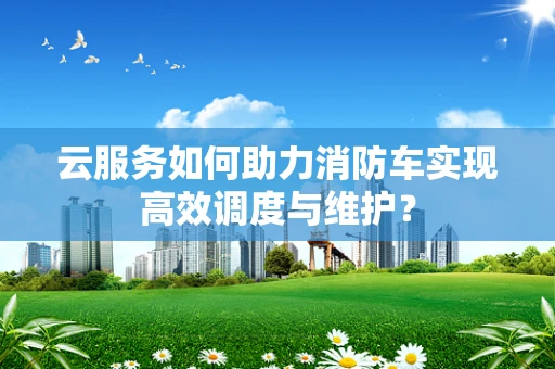 云服务如何助力消防车实现高效调度与维护？