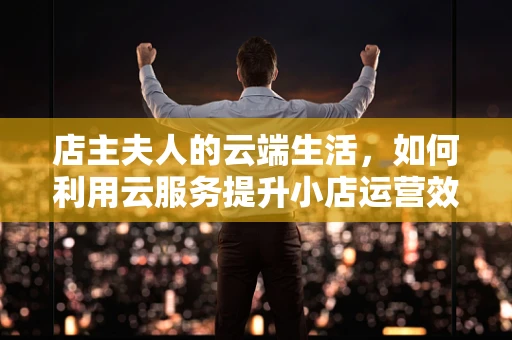 店主夫人的云端生活，如何利用云服务提升小店运营效率？