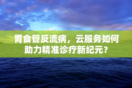 胃食管反流病，云服务如何助力精准诊疗新纪元？