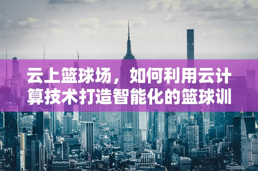 云上篮球场，如何利用云计算技术打造智能化的篮球训练环境？