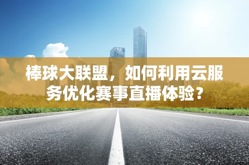 棒球大联盟，如何利用云服务优化赛事直播体验？
