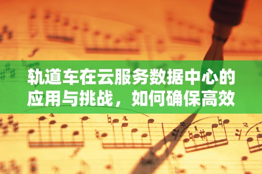 轨道车在云服务数据中心的应用与挑战，如何确保高效运维？