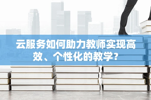 云服务如何助力教师实现高效、个性化的教学？