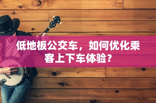 低地板公交车，如何优化乘客上下车体验？