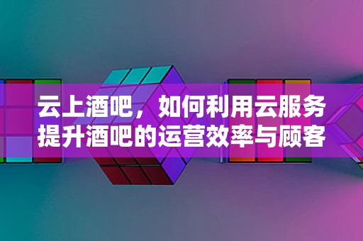 云上酒吧，如何利用云服务提升酒吧的运营效率与顾客体验？