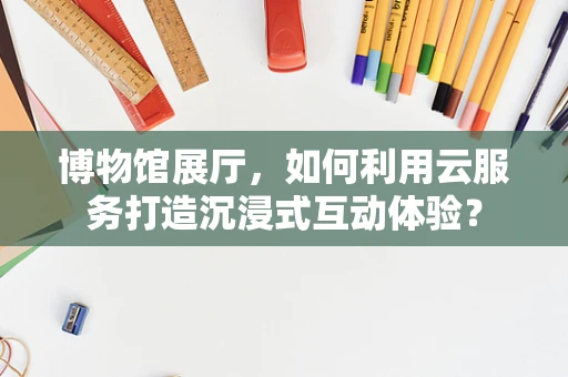 博物馆展厅，如何利用云服务打造沉浸式互动体验？