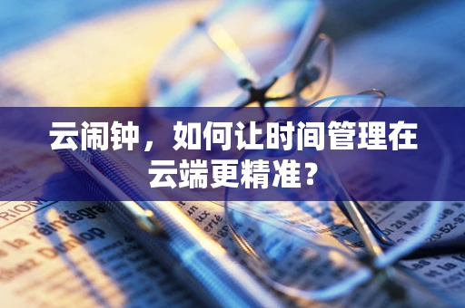 云闹钟，如何让时间管理在云端更精准？