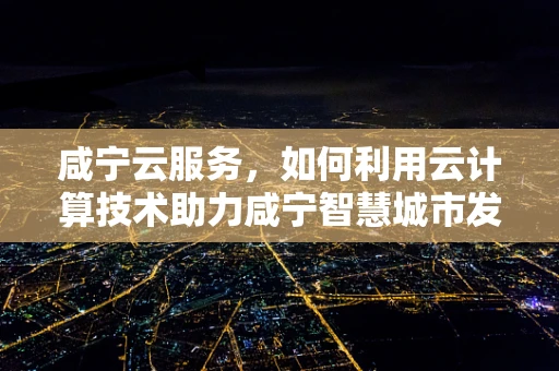咸宁云服务，如何利用云计算技术助力咸宁智慧城市发展？