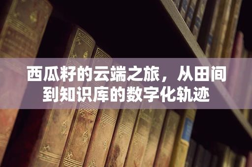 西瓜籽的云端之旅，从田间到知识库的数字化轨迹