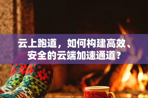 云上跑道，如何构建高效、安全的云端加速通道？