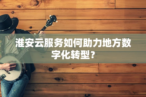 淮安云服务如何助力地方数字化转型？