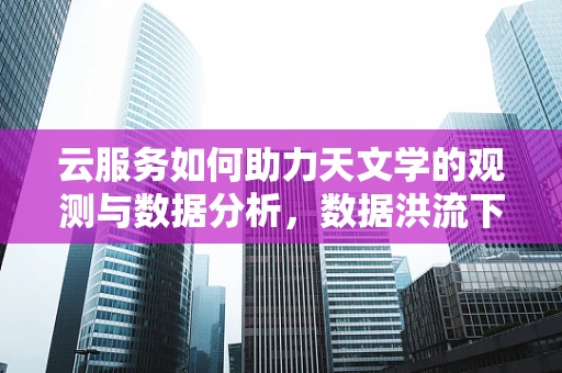 云服务如何助力天文学的观测与数据分析，数据洪流下的新航向？
