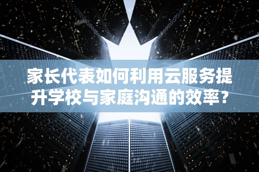 家长代表如何利用云服务提升学校与家庭沟通的效率？