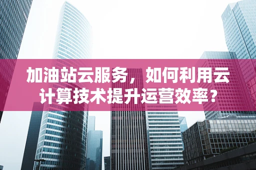 加油站云服务，如何利用云计算技术提升运营效率？