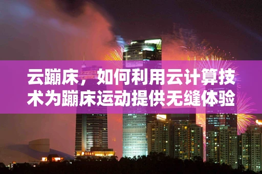 云蹦床，如何利用云计算技术为蹦床运动提供无缝体验？