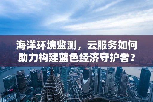 海洋环境监测，云服务如何助力构建蓝色经济守护者？