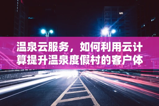 温泉云服务，如何利用云计算提升温泉度假村的客户体验？