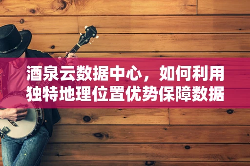 酒泉云数据中心，如何利用独特地理位置优势保障数据安全与高效传输？