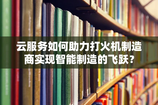 云服务如何助力打火机制造商实现智能制造的飞跃？