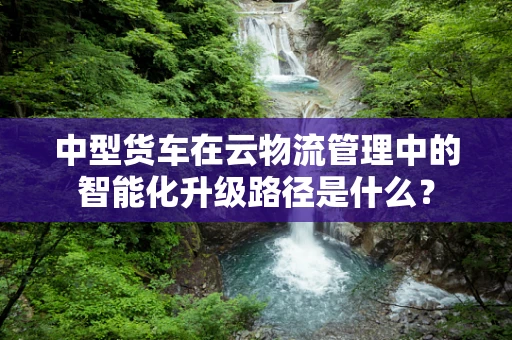 中型货车在云物流管理中的智能化升级路径是什么？