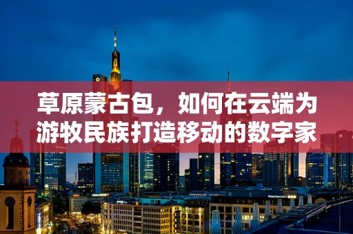 草原蒙古包，如何在云端为游牧民族打造移动的数字家园？