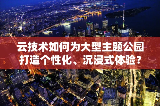 云技术如何为大型主题公园打造个性化、沉浸式体验？