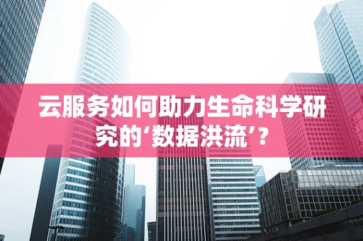 云服务如何助力生命科学研究的‘数据洪流’？