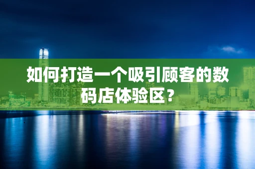如何打造一个吸引顾客的数码店体验区？