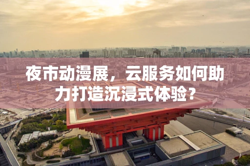夜市动漫展，云服务如何助力打造沉浸式体验？