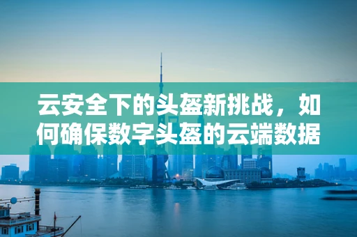 云安全下的头盔新挑战，如何确保数字头盔的云端数据安全？