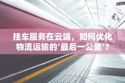 挂车服务在云端，如何优化物流运输的‘最后一公里’？