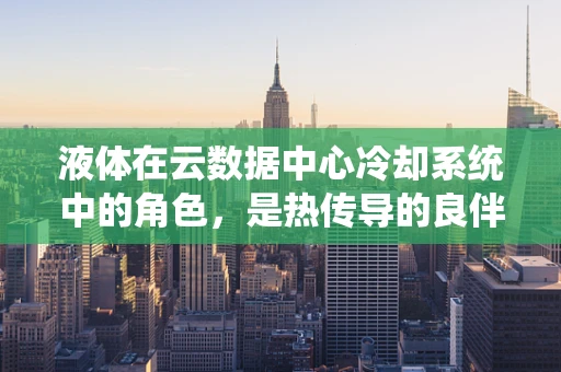 液体在云数据中心冷却系统中的角色，是热传导的良伴还是挑战的源泉？