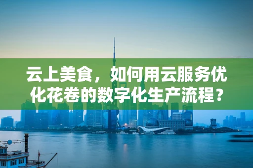 云上美食，如何用云服务优化花卷的数字化生产流程？