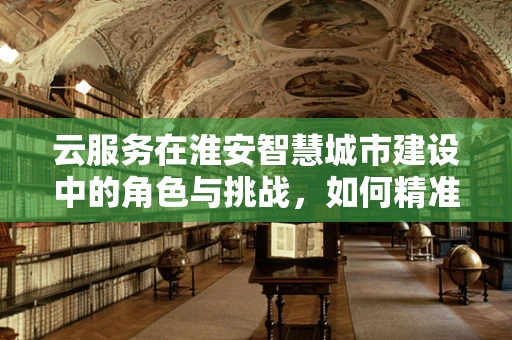 云服务在淮安智慧城市建设中的角色与挑战，如何精准赋能城市发展？