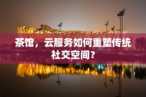 茶馆，云服务如何重塑传统社交空间？