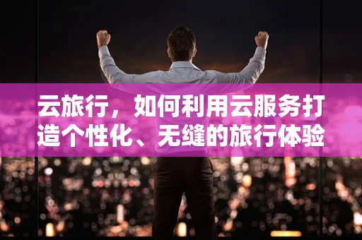云旅行，如何利用云服务打造个性化、无缝的旅行体验？