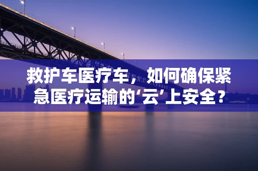 救护车医疗车，如何确保紧急医疗运输的‘云’上安全？