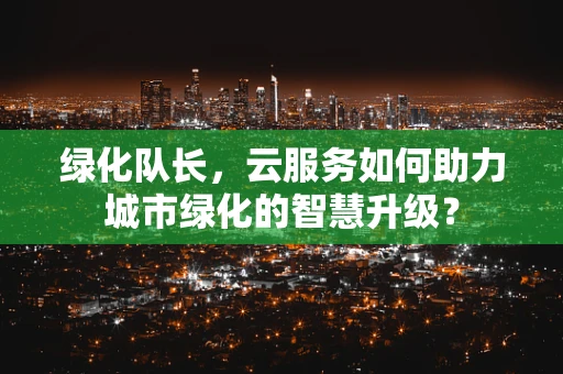 绿化队长，云服务如何助力城市绿化的智慧升级？