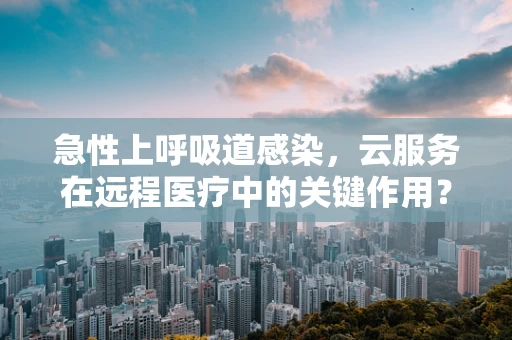 急性上呼吸道感染，云服务在远程医疗中的关键作用？