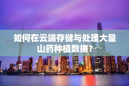 如何在云端存储与处理大量山药种植数据？
