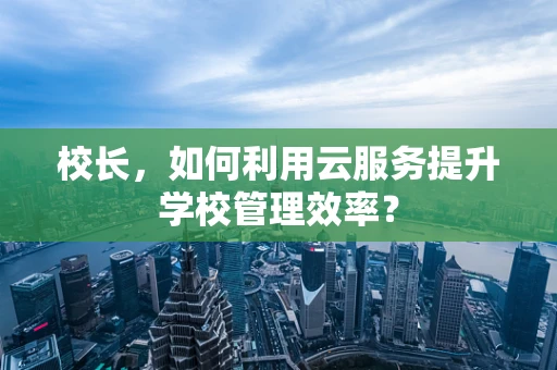 校长，如何利用云服务提升学校管理效率？