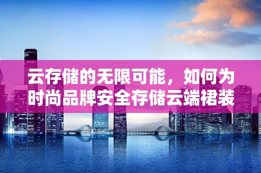 云存储的无限可能，如何为时尚品牌安全存储云端裙装设计？